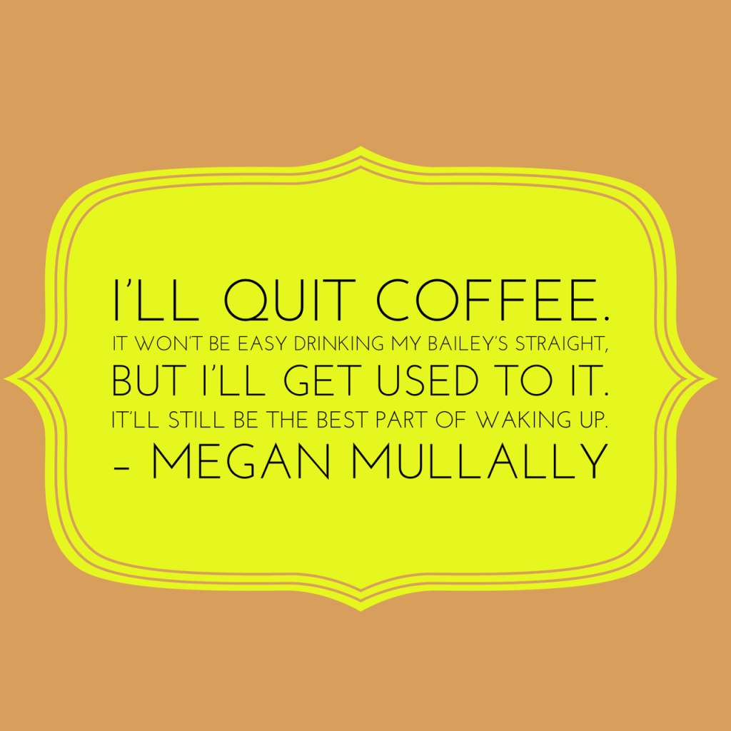 I’ll quit coffee. It won’t be easy drinking my Bailey’s straight, but I’ll get used to it. It’ll still be the best part of waking up. – Megan Mullally. Coffee Quotes